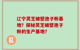辽宁灵芝破壁孢子粉基地？探秘灵芝破壁孢子粉的生产基地？