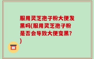服用灵芝孢子粉大便发黑吗(服用灵芝孢子粉是否会导致大便变黑？)