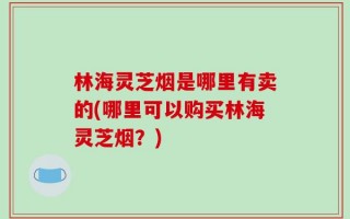 林海灵芝烟是哪里有卖的(哪里可以购买林海灵芝烟？)