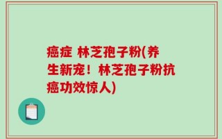 癌症 林芝孢子粉(养生新宠！林芝孢子粉抗癌功效惊人)