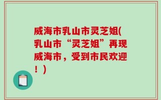 威海市乳山市灵芝姐(乳山市“灵芝姐”再现威海市，受到市民欢迎！)