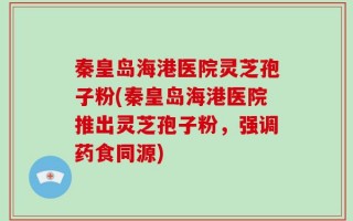 秦皇岛海港医院灵芝孢子粉(秦皇岛海港医院推出灵芝孢子粉，强调药食同源)