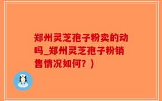 郑州灵芝孢子粉卖的动吗_郑州灵芝孢子粉销售情况如何？)