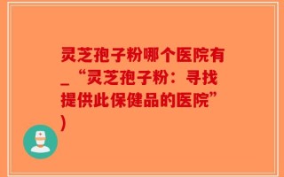 灵芝孢子粉哪个医院有_“灵芝孢子粉：寻找提供此保健品的医院”)