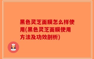 黑色灵芝面膜怎么样使用(黑色灵芝面膜使用方法及功效剖析)