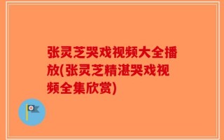 张灵芝哭戏视频大全播放(张灵芝精湛哭戏视频全集欣赏)