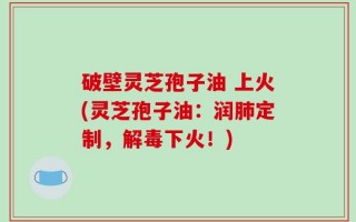 破壁灵芝孢子油 上火(灵芝孢子油：润肺定制，解毒下火！)