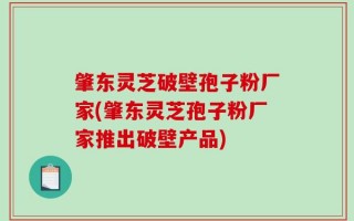 肇东灵芝破壁孢子粉厂家(肇东灵芝孢子粉厂家推出破壁产品)