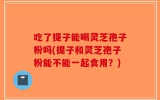 吃了提子能喝灵芝孢子粉吗(提子和灵芝孢子粉能不能一起食用？)