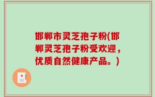 邯郸市灵芝孢子粉(邯郸灵芝孢子粉受欢迎，优质自然健康产品。)