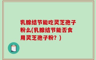 乳腺结节能吃灵芝孢子粉么(乳腺结节能否食用灵芝孢子粉？)