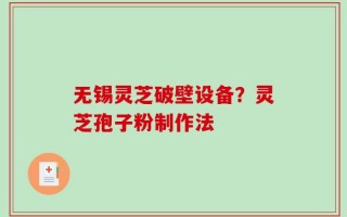 无锡灵芝破壁设备？灵芝孢子粉制作法