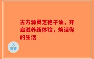 古方源灵芝孢子油，开启滋养新体验，焕活你的生活