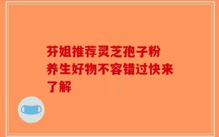 芬姐推荐灵芝孢子粉 养生好物不容错过快来了解
