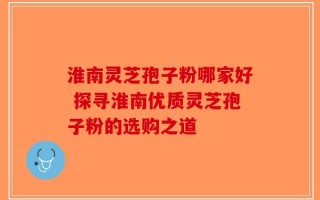 淮南灵芝孢子粉哪家好 探寻淮南优质灵芝孢子粉的选购之道