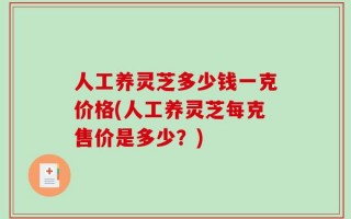 人工养灵芝多少钱一克价格(人工养灵芝每克售价是多少？)