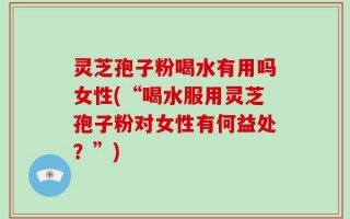 灵芝孢子粉喝水有用吗女性(“喝水服用灵芝孢子粉对女性有何益处？”)