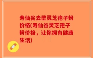 寿仙谷去壁灵芝孢子粉价格(寿仙谷灵芝孢子粉价格，让你拥有健康生活)