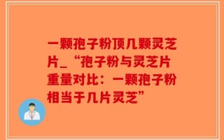 一颗孢子粉顶几颗灵芝片_“孢子粉与灵芝片重量对比：一颗孢子粉相当于几片灵芝”
