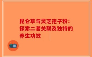 昆仑草与灵芝孢子粉：探索二者关联及独特的养生功效