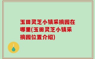 玉田灵芝小镇采摘园在哪里(玉田灵芝小镇采摘园位置介绍)