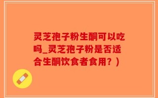 灵芝孢子粉生酮可以吃吗_灵芝孢子粉是否适合生酮饮食者食用？)