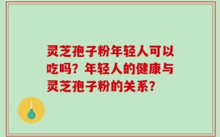 灵芝孢子粉年轻人可以吃吗？年轻人的健康与灵芝孢子粉的关系？