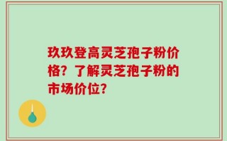 玖玖登高灵芝孢子粉价格？了解灵芝孢子粉的市场价位？