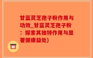 甘蓝灵芝孢子粉作用与功效_甘蓝灵芝孢子粉：探索其独特作用与显著健康益处)