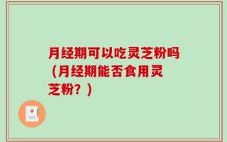 月经期可以吃灵芝粉吗 (月经期能否食用灵芝粉？)