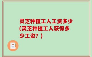 灵芝种植工人工资多少(灵芝种植工人获得多少工资？)