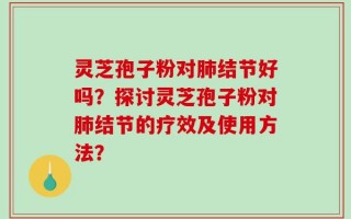 灵芝孢子粉对肺结节好吗？探讨灵芝孢子粉对肺结节的疗效及使用方法？