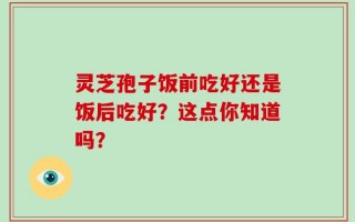 灵芝孢子饭前吃好还是饭后吃好？这点你知道吗？