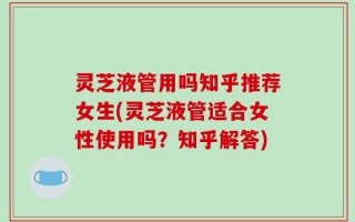 灵芝液管用吗知乎推荐女生(灵芝液管适合女性使用吗？知乎解答)