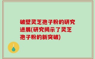 破壁灵芝孢子粉的研究进展(研究揭示了灵芝孢子粉的新突破)