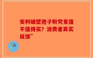 安利破壁孢子粉究竟值不值得买？消费者真实反馈”