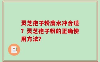 灵芝孢子粉度水冲合适？灵芝孢子粉的正确使用方法？