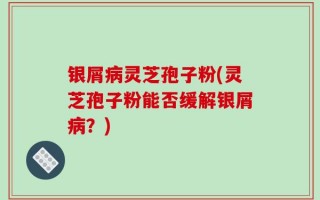银屑病灵芝孢子粉(灵芝孢子粉能否缓解银屑病？)