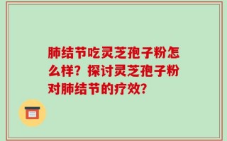 肺结节吃灵芝孢子粉怎么样？探讨灵芝孢子粉对肺结节的疗效？