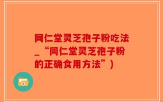 同仁堂灵芝孢子粉吃法_“同仁堂灵芝孢子粉的正确食用方法”)