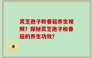 灵芝孢子粉香菇养生视频？探秘灵芝孢子和香菇的养生功效？