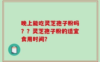 晚上能吃灵芝孢子粉吗？？灵芝孢子粉的适宜食用时间？