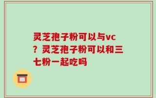 灵芝孢子粉可以与vc？灵芝孢子粉可以和三七粉一起吃吗