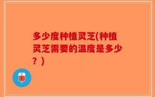 多少度种植灵芝(种植灵芝需要的温度是多少？)