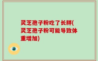 灵芝孢子粉吃了长胖(灵芝孢子粉可能导致体重增加)