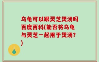 乌龟可以跟灵芝煲汤吗百度百科(能否将乌龟与灵芝一起用于煲汤？)