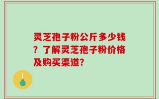 灵芝孢子粉公斤多少钱？了解灵芝孢子粉价格及购买渠道？