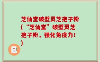 芝仙堂破壁灵芝孢子粉(“芝仙堂”破壁灵芝孢子粉，强化免疫力！)