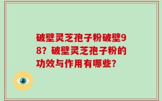 破壁灵芝孢子粉破壁98？破壁灵芝孢子粉的功效与作用有哪些？