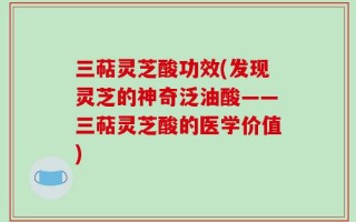 三萜灵芝酸功效(发现灵芝的神奇泛油酸——三萜灵芝酸的医学价值)